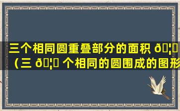 三个相同圆重叠部分的面积 🦁 （三 🦍 个相同的圆围成的图形,求阴影部分的面积）